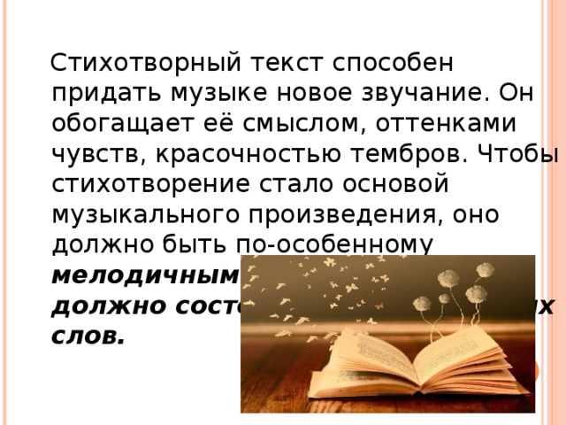 Стихотворный текст способен придать музыке новое звучание. Он обогащает её смыслом, оттенками чувств, красочностью тембров. Чтобы стихотворение стало основой музыкального произведения, оно должно быть по-особенному мелодичным и ритмичным, должно состоять из благозвучных слов.