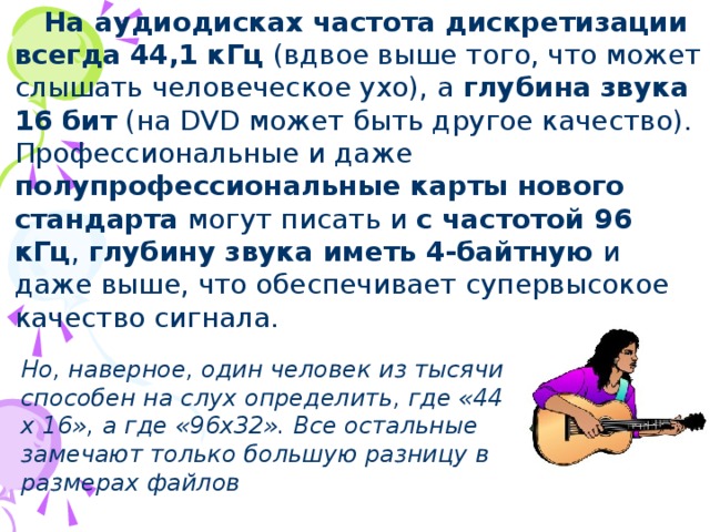 На аудиодисках  частота дискретизации всегда  44,1 кГц (вдвое выше того, что может слышать человеческое ухо), а глубина звука 16 бит (на DVD может быть другое качество). Профессиональные и даже полупрофессиональные карты нового стандарта могут писать и с частотой 96 кГц , глубину звука иметь 4-байтную и даже выше, что обеспечивает супервысокое качество сигнала. Но, наверное, один человек из тысячи способен на слух определить, где «44 х 16»,  а где «96х32». Все остальные замечают только большую разницу в размерах файлов