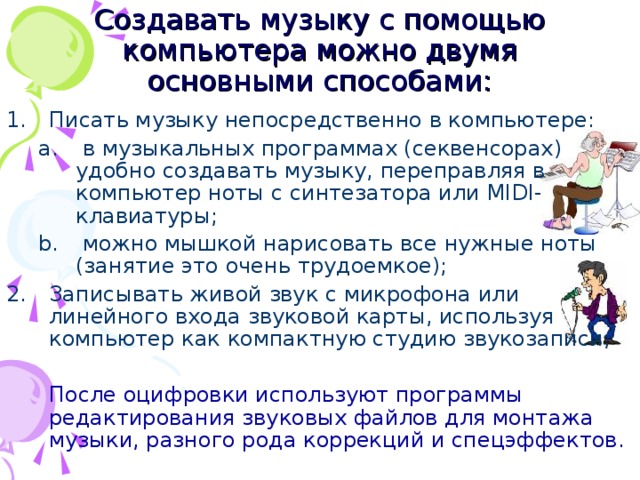 Создавать музыку с помощью компьютера можно двумя основными способами: Писать музыку непосредственно в компьютере:  в музыкальных программах (секвенсорах) удобно создавать музыку, переправляя в компьютер ноты с синтезатора или MIDI -клавиатуры;  можно мышкой нарисовать все нужные ноты (занятие это очень трудоемкое);  в музыкальных программах (секвенсорах) удобно создавать музыку, переправляя в компьютер ноты с синтезатора или MIDI -клавиатуры;  можно мышкой нарисовать все нужные ноты (занятие это очень трудоемкое); Записывать живой звук с микрофона или линейного входа звуковой карты, используя компьютер как компактную студию звукозаписи;  После оцифровки используют программы редактирования звуковых файлов для монтажа музыки, разного рода коррекций и спецэффектов.