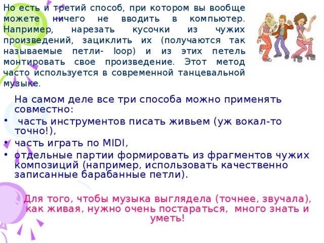 Но есть и третий способ, при котором вы вообще можете ничего не вводить в компьютер. Например, нарезать кусочки из чужих произведений, зациклить их (получаются так называемые петли- loop ) и из этих петель монтировать свое произведение. Этот метод часто используется в современной танцевальной музыке.  На самом деле все три способа можно применять совместно:  часть инструментов писать живьем (уж вокал-то точно!), часть играть по MIDI , отдельные партии формировать из фрагментов чужих композиций (например, использовать качественно записанные барабанные петли).   Для того, чтобы музыка выглядела (точнее, звучала), как живая, нужно очень постараться, много знать и уметь!