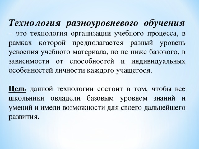 Технология разноуровневого обучения  – это технология организации учебного процесса, в рамках которой предполагается разный уровень усвоения учебного материала, но не ниже базового, в зависимости от способностей и индивидуальных особенностей личности каждого учащегося.   Цель  данной технологии состоит в том, чтобы все школьники овладели базовым уровнем знаний и умений и имели возможности для своего дальнейшего развития . 