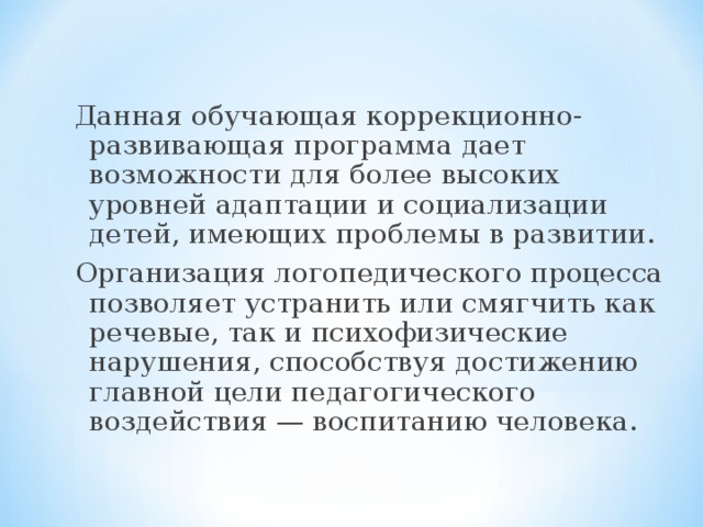 Данная обучающая коррекционно-развивающая программа дает возможности для более высоких уровней адаптации и социализации детей, имеющих проблемы в развитии. Организация логопедического процесса позволяет устранить или смягчить как речевые, так и психофизические нарушения, способствуя достижению главной цели педагогического воздействия — воспитанию человека. 