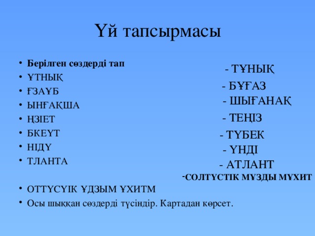 Үй тапсырмасы Берілген сөздерді тап ҰТНЫҚ ҒЗАҰБ ЫНҒАҚША ҢЗІЕТ  БКЕҮТ НІДҮ ТЛАНТА ОТТҮСҮІК ҰДЗЫМ ҰХИТМ Осы шыққан сөздерді түсіндір. Картадан көрсет. - ТҰНЫҚ - БҰҒАЗ - ШЫҒАНАҚ - ТЕҢІЗ - ТҮБЕК - ҮНДІ - АТЛАНТ СОЛТҮСТІК МҰЗДЫ МҰХИТ 
