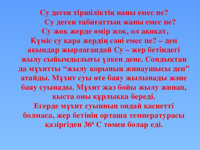 Су деген тіршіліктің наны емес пе?  Су деген табиғаттың жаны емес пе?  Су жоқ жерде өмір жоқ, ол ақиқат, Күміс су қара жердің сәні емес пе? – деп ақындар жырлағандай Су – жер бетіндегі жылу сыйымдылығы үлкен дене. Сондықтан да мұхитты “жылу қорының жинаушысы деп” атайды. Мұхит суы өте баяу жылынады және баяу суынады. Мұхит жаз бойы жылу жинап, қыста оны құрлыққа береді. Егерде мұхит суынның ондай қасиетті болмаса, жер бетінің орташа температурасы қазіргіден 36 0 С төмен болар еді. 