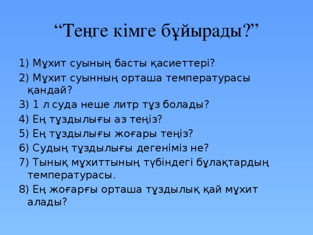 “ Теңге кімге бұйырады?” 1) Мұхит суының басты қасиеттері? 2) Мұхит суынның орташа температурасы қандай? 3) 1 л суда неше литр тұз болады? 4) Ең тұздылығы аз теңіз? 5) Ең тұздылығы жоғары теңіз? 6) Судың тұздылығы дегеніміз не? 7) Тынық мұхиттының түбіндегі бұлақтардың температурасы. 8) Ең жоғарғы орташа тұздылық қай мұхит алады? 