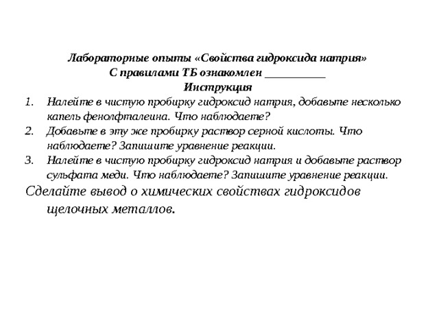  Лабораторные опыты «Свойства гидроксида натрия» С правилами ТБ ознакомлен __________ Инструкция Налейте в чистую пробирку гидроксид натрия, добавьте несколько капель фенолфталеина. Что наблюдаете? Добавьте в эту же пробирку раствор серной кислоты. Что наблюдаете? Запишите уравнение реакции. Налейте в чистую пробирку гидроксид натрия и добавьте раствор сульфата меди. Что наблюдаете? Запишите уравнение реакции. Сделайте вывод о химических свойствах гидроксидов щелочных металлов. 