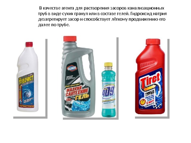  В качестве агента для растворения засоров канализационных труб в виде сухих гранул или в составе гелей. Гидроксид натрия дезагрегирует засор и способствует лёгкому продвижению его далее по трубе.  