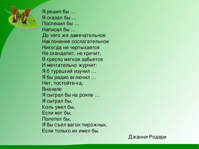 Я решил бы … Я сказал бы … Поспешил бы … Написал бы … До чего же замечательное Наклонение сослагательное Никогда не чертыхается Не скандалит, не кричит, В кресло мягкое забьется И мечтательно журчит: Я б турецкий изучил … Я бы радио включил … Нет, постойте-ка, Вначале Я сыграл бы на рояле … Я сыграл бы, Коль умел бы, Если мог бы, Полетел бы, Я бы съел вагон пирожных, Если только их имел бы. Джанни Родари 