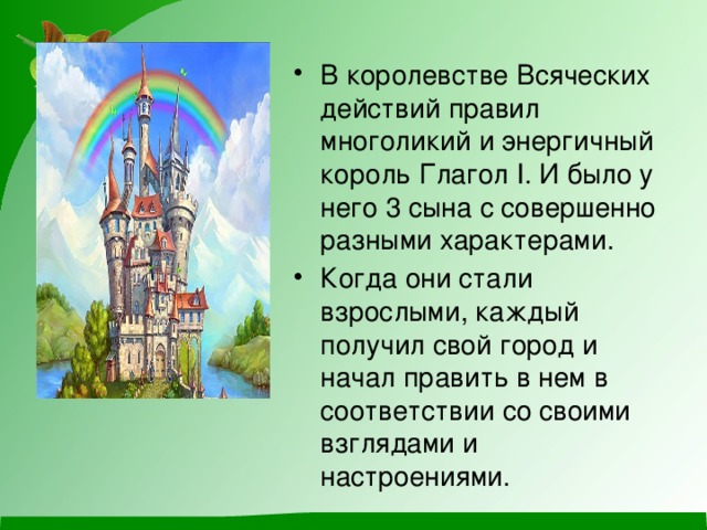 В королевстве Всяческих действий правил многоликий и энергичный король Глагол I. И было у него 3 сына с совершенно разными характерами. Когда они стали взрослыми, каждый получил свой город и начал править в нем в соответствии со своими взглядами и настроениями. 