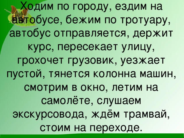 Ходим по городу, ездим на автобусе, бежим по тротуару, автобус отправляется, держит курс, пересекает улицу, грохочет грузовик, уезжает пустой, тянется колонна машин, смотрим в окно, летим на самолёте, слушаем экскурсовода, ждём трамвай, стоим на переходе.   