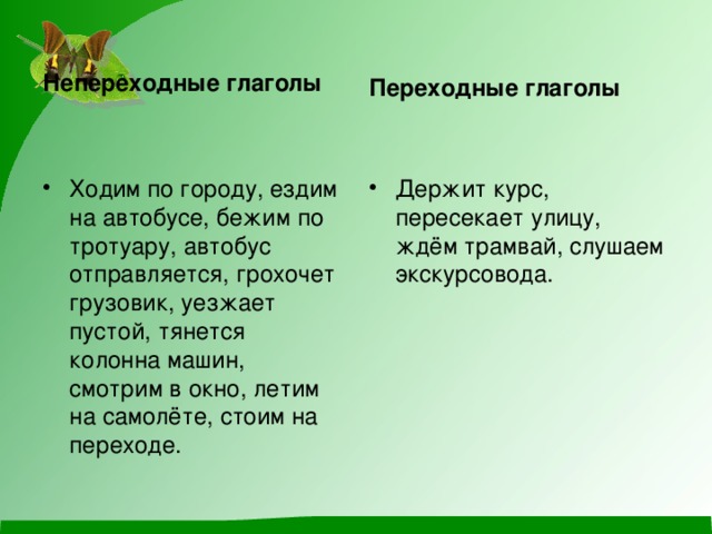 Непереходные глаголы Переходные глаголы Ходим по городу, ездим на автобусе, бежим по тротуару, автобус отправляется, грохочет грузовик, уезжает пустой, тянется колонна машин, смотрим в окно, летим на самолёте, стоим на переходе. Держит курс, пересекает улицу, ждём трамвай, слушаем экскурсовода. 