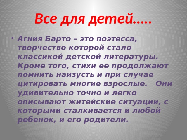 Все для детей….. Агния Барто – это поэтесса, творчество которой стало классикой детской литературы. Кроме того, стихи ее продолжают помнить наизусть и при случае цитировать многие взрослые. Они удивительно точно и легко описывают житейские ситуации, с которыми сталкивается и любой ребенок, и его родители. 