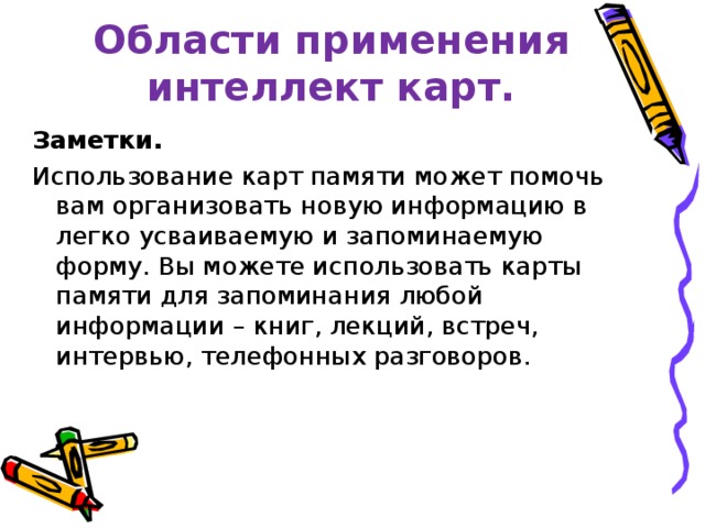  Области применения интеллект карт. Заметки.   Использование карт памяти может помочь вам организовать новую информацию в легко усваиваемую и запоминаемую форму. Вы можете использовать карты памяти для запоминания любой информации – книг, лекций, встреч, интервью, телефонных разговоров. 