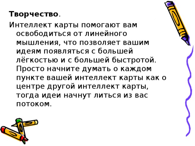 Творчество .  Интеллект карты помогают вам освободиться от линейного мышления, что позволяет вашим идеям появляться с большей лёгкостью и с большей быстротой. Просто начните думать о каждом пункте вашей интеллект карты как о центре другой интеллект карты, тогда идеи начнут литься из вас потоком. 