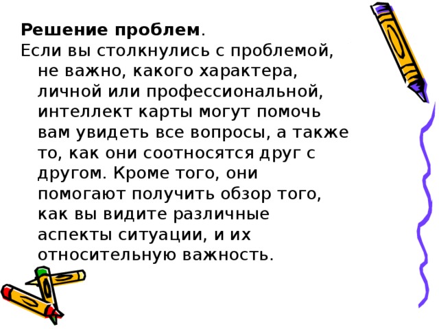 Решение проблем .  Если вы столкнулись с проблемой, не важно, какого характера, личной или профессиональной, интеллект карты могут помочь вам увидеть все вопросы, а также то, как они соотносятся друг с другом. Кроме того, они помогают получить обзор того, как вы видите различные аспекты ситуации, и их относительную важность. 