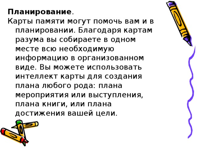 Планирование .  Карты памяти могут помочь вам и в планировании. Благодаря картам разума вы собираете в одном месте всю необходимую информацию в организованном виде. Вы можете использовать интеллект карты для создания плана любого рода: плана мероприятия или выступления, плана книги, или плана достижения вашей цели. 