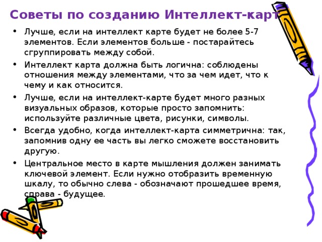 Советы по созданию Интеллект-карт Лучше, если на интеллект карте будет не более 5-7 элементов. Если элементов больше - постарайтесь сгруппировать между собой. Интеллект карта должна быть логична: соблюдены отношения между элементами, что за чем идет, что к чему и как относится. Лучше, если на интеллект-карте будет много разных визуальных образов, которые просто запомнить: используйте различные цвета, рисунки, символы. Всегда удобно, когда интеллект-карта симметрична: так, запомнив одну ее часть вы легко сможете восстановить другую. Центральное место в карте мышления должен занимать ключевой элемент. Если нужно отобразить временную шкалу, то обычно слева - обозначают прошедшее время, справа - будущее.  