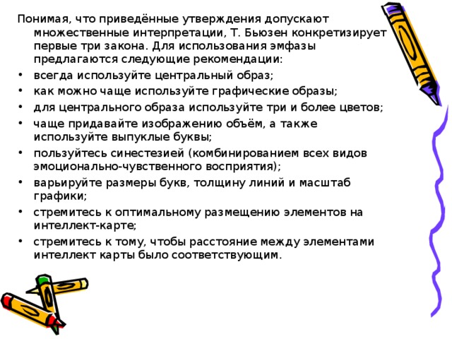 Понимая, что приведённые утверждения допускают множественные интерпретации, Т. Бьюзен конкретизирует первые три закона. Для использования эмфазы предлагаются следующие рекомендации: всегда используйте центральный образ; как можно чаще используйте графические образы; для центрального образа используйте три и более цветов; чаще придавайте изображению объём, а также используйте выпуклые буквы; пользуйтесь синестезией (комбинированием всех видов эмоционально-чувственного восприятия); варьируйте размеры букв, толщину линий и масштаб графики; стремитесь к оптимальному размещению элементов на интеллект-карте; стремитесь к тому, чтобы расстояние между элементами интеллект карты было соответствующим.  