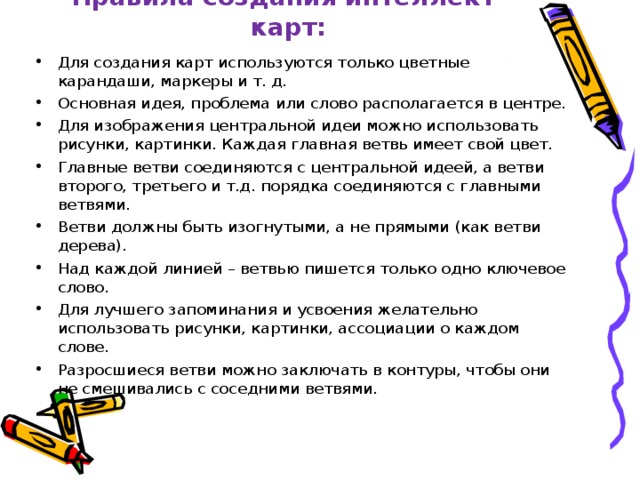 Правила создания интеллект-карт: Для создания карт используются только цветные карандаши, маркеры и т. д. Основная идея, проблема или слово располагается в центре. Для изображения центральной идеи можно использовать рисунки, картинки. Каждая главная ветвь имеет свой цвет. Главные ветви соединяются с центральной идеей, а ветви второго, третьего и т.д. порядка соединяются с главными ветвями. Ветви должны быть изогнутыми, а не прямыми (как ветви дерева). Над каждой линией – ветвью пишется только одно ключевое слово. Для лучшего запоминания и усвоения желательно использовать рисунки, картинки, ассоциации о каждом слове. Разросшиеся ветви можно заключать в контуры, чтобы они не смешивались с соседними ветвями. 