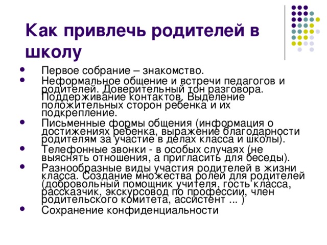 Первое собрание – знакомство. Неформальное общение и встречи педагогов и родителей. Доверительный тон разговора. Поддерживание контактов. Выделение положительных сторон ребенка и их подкрепление. Письменные формы общения (информация о достижениях ребенка, выражение благодарности родителям за участие в делах класса и школы). Телефонные звонки - в особых случаях (не выяснять отношения, а пригласить для беседы). Разнообразные виды участия родителей в жизни класса. Создание множества ролей для родителей (добровольный помощник учителя, гость класса, рассказчик, экскурсовод по профессии, член родительского комитета, ассистент ... ) Сохранение конфиденциальности 