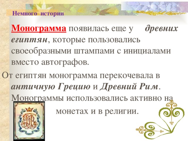  Немного истории  Монограмма появилась еще у древних египтян , которые пользовались своеобразными штампами с инициалами вместо автографов. От египтян монограмма перекочевала в античную Грецию и Древний Рим . Монограммы использовались активно на  монетах и в религии. 