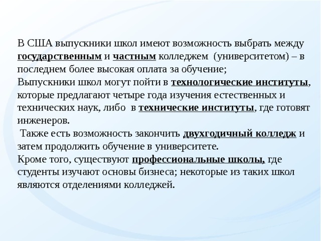 В США выпускники школ имеют возможность выбрать между государственным и частным колледжем (университетом) – в последнем более высокая оплата за обучение; Выпускники школ могут пойти в технологические институты , которые предлагают четыре года изучения естественных и технических наук, либо в технические институты , где готовят инженеров.  Также есть возможность закончить двухгодичный колледж и затем продолжить обучение в университете. Кроме того, существуют профессиональные школы, где студенты изучают основы бизнеса; некоторые из таких школ являются отделениями колледжей.   