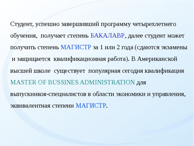 Студент, успешно завершивший программу четырехлетнего обучения, получает степень БАКАЛАВР , далее студент может получить степень МАГИСТР за 1 или 2 года (сдаются экзамены и защищается квалификационная работа). В Американской высшей школе существует популярная сегодня квалификация MASTER OF BUSSINES ADMINISTRATION для выпускников-специалистов в области экономики и управления, эквивалентная степени МАГИСТР .   