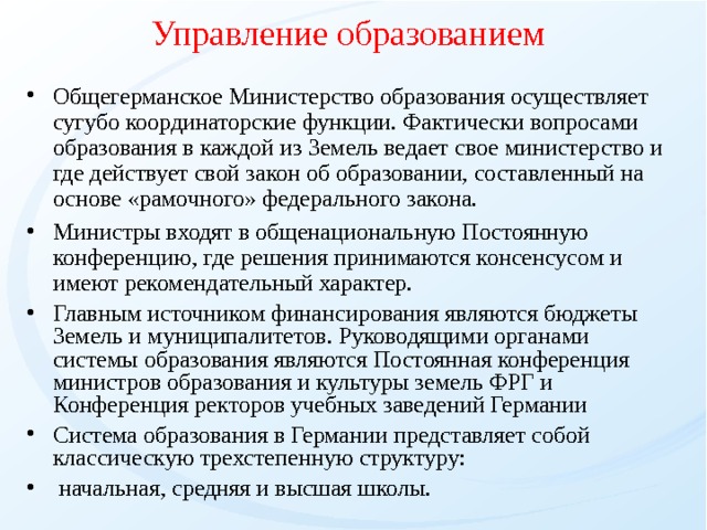 Управление образованием Общегерманское Министерство образования осуществляет сугубо координаторские функции. Фактически вопросами образования в каждой из Земель ведает свое министерство и где действует свой закон об образовании, составленный на основе «рамочного» федерального закона. Министры входят в общенациональную Постоянную конференцию, где решения принимаются консенсусом и имеют рекомендательный характер. Главным источником финансирования являются бюджеты Земель и муниципалитетов. Руководящими органами системы образования являются Постоянная конференция министров образования и культуры земель ФРГ и Конференция ректоров учебных заведений Германии Система образования в Германии представляет собой классическую трехстепенную структуру:  начальная, средняя и высшая школы. 