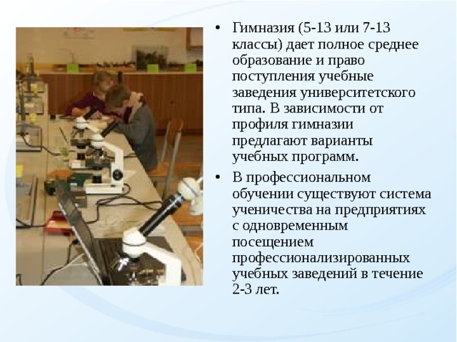 Гимназия (5-13 или 7-13 классы) дает полное среднее образование и право поступления учебные заведения университетского типа. В зависимости от профиля гимназии предлагают варианты учебных программ. В профессиональном обучении существуют система ученичества на предприятиях с одновременным посещением профессионализированных учебных заведений в течение 2-3 лет. 