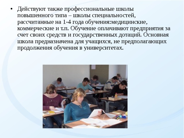 Действуют также профессиональные школы повышенного типа – школы специальностей, рассчитанные на 1-4 года обучения:медицинские, коммерческие и т.п. Обучение оплачивают предприятия за счет своих средств и государственных дотаций. Основная школа предназначена для учащихся, не предполагающих продолжения обучения в университетах.  