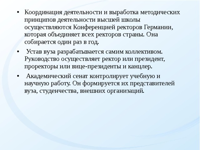 Координация деятельности и выработка методических принципов деятельности высшей школы осуществляются Конференцией ректоров Германии, которая объединяет всех ректоров страны. Она собирается один раз в год.  Устав вуза разрабатывается самим коллективом. Руководство осуществляет ректор или президент, проректоры или вице-президенты и канцлер.  Академический сенат контролирует учебную и научную работу. Он формируется их представителей вуза, студенчества, внешних организаций.  