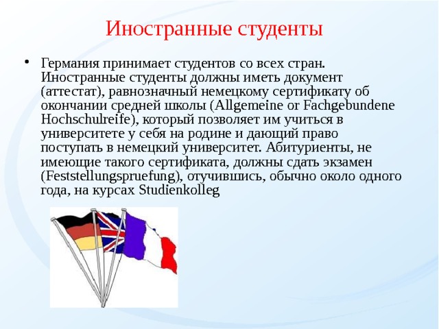 Иностранные студенты Германия принимает студентов со всех стран. Иностранные студенты должны иметь документ (аттестат), равнозначный немецкому сертификату об окончании средней школы (Allgemeine or Fachgebundene Hochschulreife), который позволяет им учиться в университете у себя на родине и дающий право поступать в немецкий университет. Абитуриенты, не имеющие такого сертификата, должны сдать экзамен (Feststellungspruefung), отучившись, обычно около одного года, на курсах Studienkolleg  