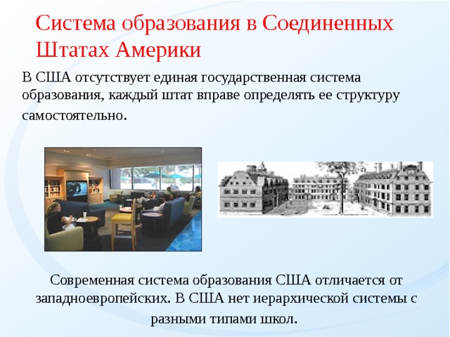 Система образования в Соединенных Штатах Америки  В США отсутствует единая государственная система образования, каждый штат вправе определять ее структуру самостоятельно . Современная система образования США отличается от западноевропейских.  В  США нет иеpаpхической системы с pазными типами школ .   