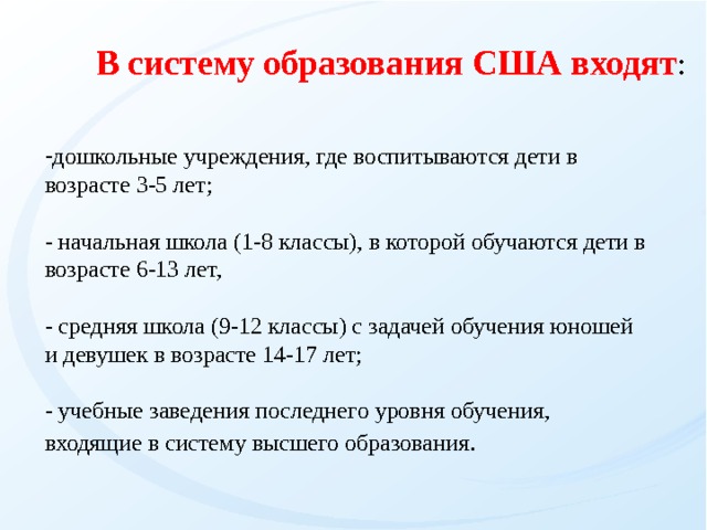 В систему образования США входят : дошкольные учреждения, где воспитываются дети в возрасте 3-5 лет;   - начальная школа (1-8 классы), в которой обучаются дети в возрасте 6-13 лет,  - средняя школа (9-12 классы) с задачей обучения юношей и девушек в возрасте 14-17 лет;  - учебные заведения последнего уровня обучения, входящие в систему высшего образования .   