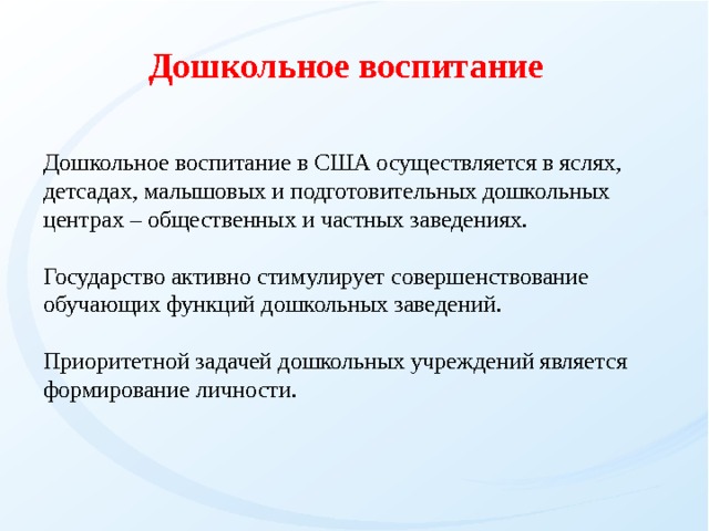Дошкольное воспитание Дошкольное воспитание в США осуществляется в яслях, детсадах, малышовых и подготовительных дошкольных центрах – общественных и частных заведениях.  Государство активно стимулирует совершенствование обучающих функций дошкольных заведений. Приоритетной задачей дошкольных учреждений является формирование личности.   