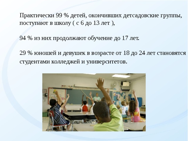 Практически 99 % детей, окончивших детсадовские группы, поступают в школу ( с 6 до 13 лет ), 94 % из них продолжают обучение до 17 лет. 29 % юношей и девушек в возрасте от 18 до 24 лет становятся студентами колледжей и университетов .   