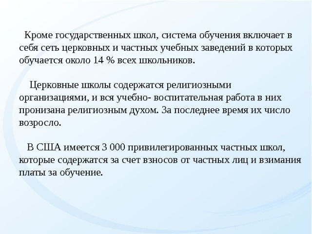  Кpоме госудаpственных школ, система обучения включает в себя сеть церковных и частных учебных заведений в которых обучается около 14 % всех школьников.    Цеpковные школы содержатся религиозными оpганизациями, и вся учебно- воспитательная работа в них пронизана религиозным духом. За последнее время их число возросло.    В США имеется 3 000 привилегированных частных школ, которые содержатся за счет взносов от частных лиц и взимания платы за обучение.   