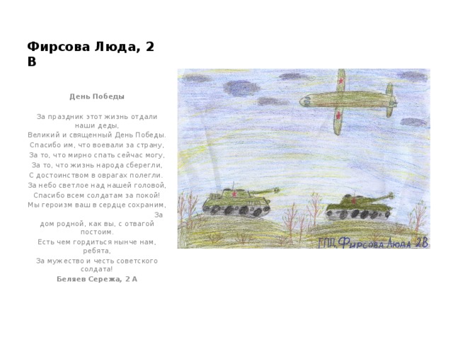 Фирсова Люда, 2 В  День Победы  За праздник этот жизнь отдали наши деды, Великий и священный День Победы. Спасибо им, что воевали за страну, За то, что мирно спать сейчас могу, За то, что жизнь народа сберегли, С достоинством в оврагах полегли. За небо светлое над нашей головой, Спасибо всем солдатам за покой! Мы героизм ваш в сердце сохраним,  За дом родной, как вы, с отвагой постоим. Есть чем гордиться нынче нам, ребята, За мужество и честь советского солдата! Беляев Сережа, 2 А 