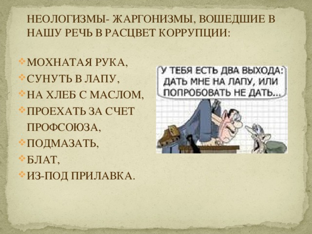 НЕОЛОГИЗМЫ- ЖАРГОНИЗМЫ, ВОШЕДШИЕ В НАШУ РЕЧЬ В РАСЦВЕТ КОРРУПЦИИ:   МОХНАТАЯ РУКА, СУНУТЬ В ЛАПУ, НА ХЛЕБ С МАСЛОМ, ПРОЕХАТЬ ЗА СЧЕТ  ПРОФСОЮЗА, ПОДМАЗАТЬ, БЛАТ, ИЗ-ПОД ПРИЛАВКА. 