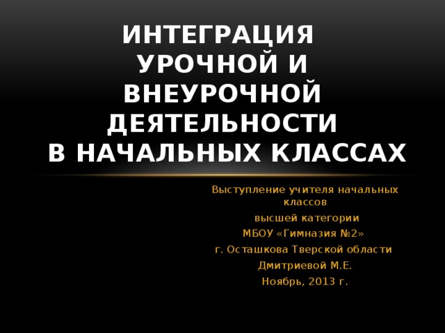 ИНТЕГРАЦИЯ  УРОЧНОЙ И ВНЕУРОЧНОЙ ДЕЯТЕЛЬНОСТИ  в начальных классах Выступление учителя начальных классов  высшей категории МБОУ «Гимназия №2» г. Осташкова Тверской области Дмитриевой М.Е. Ноябрь, 2013 г.