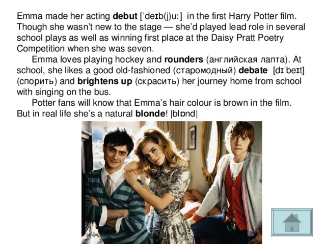 Emma made her acting debut [ˈdeɪb(j)uː] in the first Harry Potter film. Though she wasn’t new to the stage — she’d played lead role in several school plays as well as winning first place at the Daisy Pratt Poetry Competition when she was seven.  Emma loves playing hockey and rounders (английская лапта). At school, she likes a good old-fashioned ( старомодный ) debate [dɪˈbeɪt] (спорить) and brightens up (скрасить) her journey home from school with singing on the bus.  Potter fans will know that Emma’s hair colour is brown in the film. But in real life she’s a natural blonde ! |blɒnd| 
