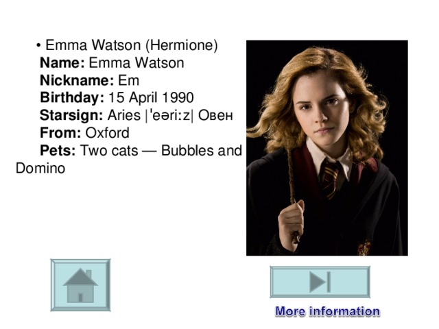        •  Emma Watson (Hermione)         Name:  Emma Watson         Nickname:  Em         Birthday:  15 April 1990         Starsign:  Aries  |ˈeəriːz| Овен         From:  Oxford         Pets:  Two cats — Bubbles and Domino 