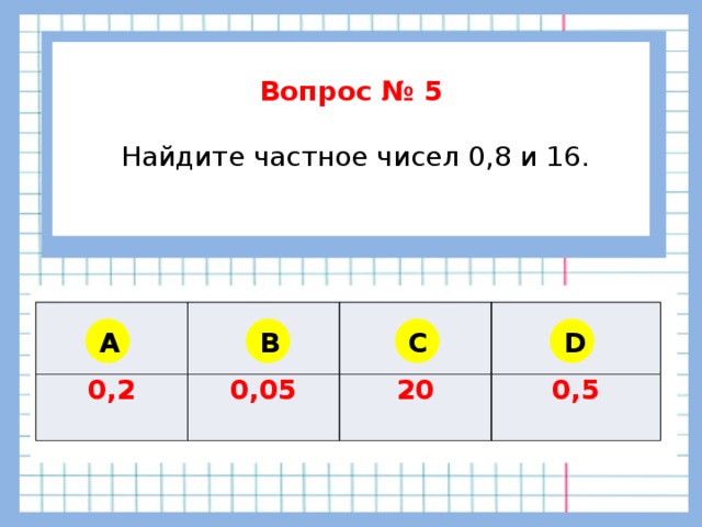        Вопрос № 5   Найдите частное чисел 0,8 и 16.      0,2 0,05 20 0,5 A B C D 