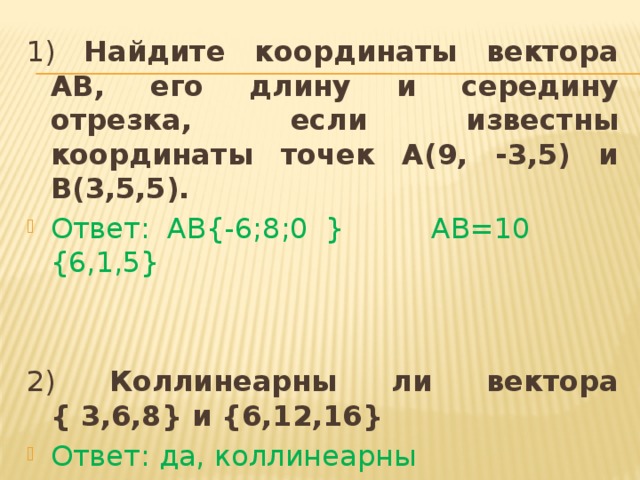 1) Найдите координаты вектора АВ, его длину и середину отрезка, если известны координаты точек А(9, -3,5) и В(3,5,5). Ответ: АВ{-6;8;0 } АВ=10 {6,1,5} 2) Коллинеарны ли вектора { 3,6,8} и {6,12,16} Ответ: да, коллинеарны 