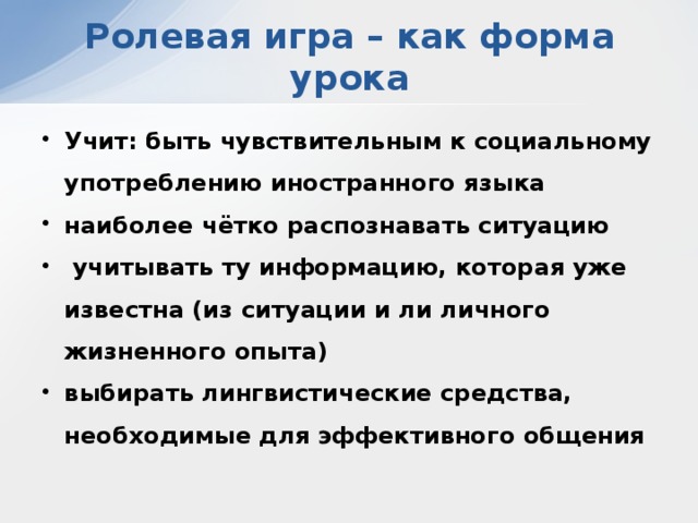 Ролевая игра – как форма урока Учит: быть чувствительным к социальному употреблению иностранного языка наиболее чётко распознавать ситуацию  учитывать ту информацию, которая уже известна (из ситуации и ли личного жизненного опыта) выбирать лингвистические средства, необходимые для эффективного общения 