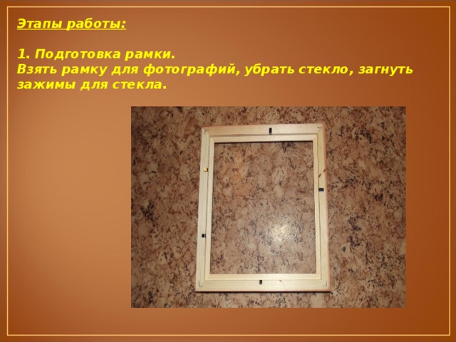 Этапы работы:  1. Подготовка рамки. Взять рамку для фотографий, убрать стекло, загнуть зажимы для стекла. 