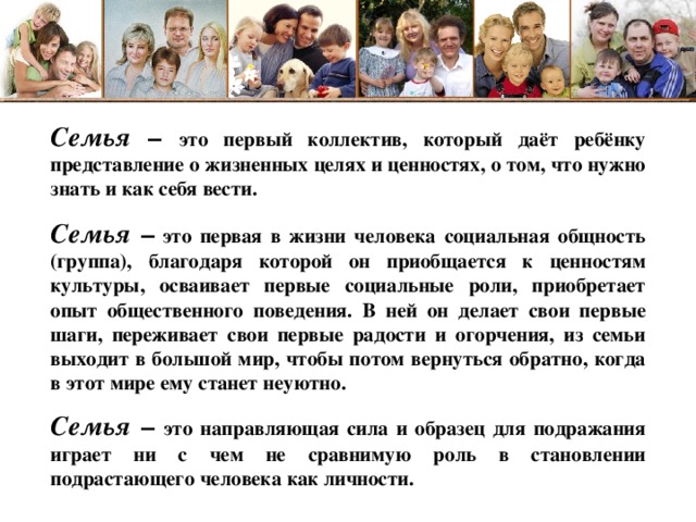 Семья  – это первый коллектив, который даёт ребёнку представление о жизненных целях и ценностях, о том, что нужно знать и как себя вести.  Семья –  это первая в жизни человека социальная общность (группа), благодаря которой он приобщается к ценностям культуры, осваивает первые социальные роли, приобретает опыт общественного поведения. В ней он делает свои первые шаги, переживает свои первые радости и огорчения, из семьи выходит в большой мир, чтобы потом вернуться обратно, когда в этот мире ему станет неуютно. Семья – это направляющая сила и образец для подражания играет ни с чем не сравнимую роль в становлении подрастающего человека как личности.