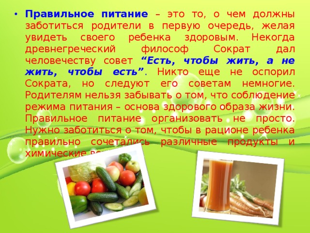 Правильное питание  – это то, о чем должны заботиться родители в первую очередь, желая увидеть своего ребенка здоровым. Некогда древнегреческий философ Сократ дал человечеству совет “Есть, чтобы жить, а не жить, чтобы есть” . Никто еще не оспорил Сократа, но следуют его советам немногие. Родителям нельзя забывать о том, что соблюдение режима питания – основа здорового образа жизни. Правильное питание организовать не просто. Нужно заботиться о том, чтобы в рационе ребенка правильно сочетались различные продукты и химические вещества.