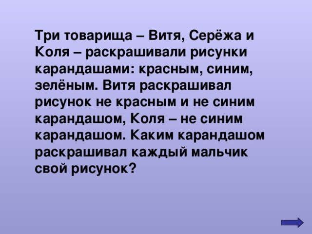 Три товарища – Витя, Серёжа и Коля – раскрашивали рисунки карандашами: красным, синим, зелёным. Витя раскрашивал рисунок не красным и не синим карандашом, Коля – не синим карандашом. Каким карандашом раскрашивал каждый мальчик свой рисунок? 