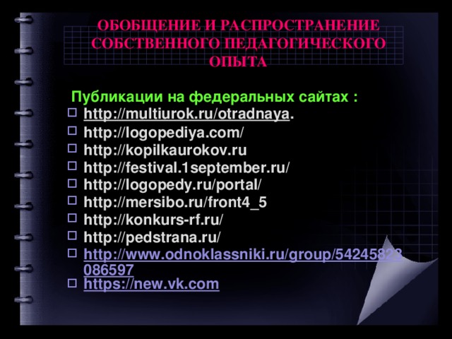 ОБОБЩЕНИЕ И РАСПРОСТРАНЕНИЕ СОБСТВЕННОГО ПЕДАГОГИЧЕСКОГО ОПЫТА  Публикации на федеральных сайтах : http://multiurok.ru/otradnaya . http://logopediya.com/ http://kopilkaurokov.ru http://festival.1september.ru/ http://logopedy.ru/portal/ http://mersibo.ru/front4_5 http://konkurs-rf.ru/ http://pedstrana.ru/ http://www.odnoklassniki.ru/group/54245823086597 https://new.vk.com  